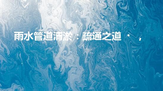 雨水管道清淤：疏通之道，暢享天降甘霖！